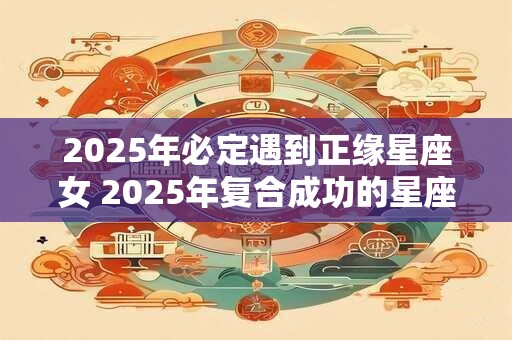 2025年必定遇到正缘星座女 2025年复合成功的星座