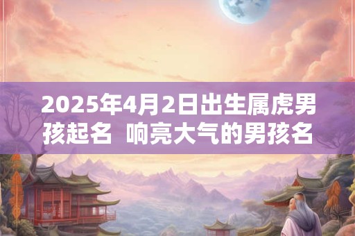 2025年4月2日出生属虎男孩起名  响亮大气的男孩名字