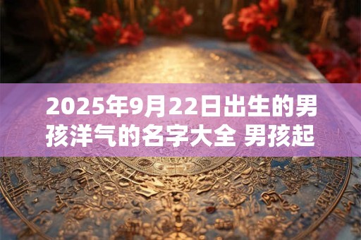 2025年9月22日出生的男孩洋气的名字大全 男孩起名注意事项