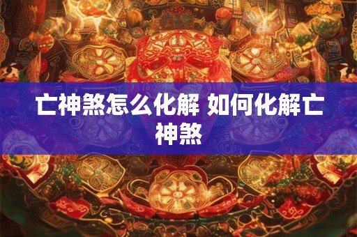 亡神煞怎么化解 如何化解亡神煞 亡神煞怎么化解 如何化解亡神煞