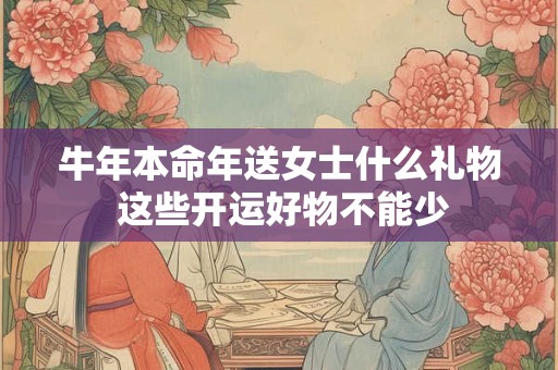 牛年本命年送女士什么礼物 这些开运好物不能少