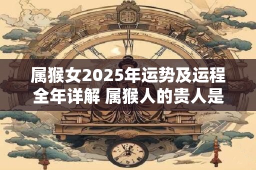 属猴女2025年运势及运程全年详解 属猴人的贵人是谁