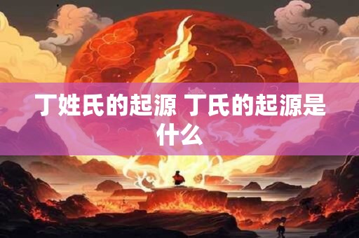 丁姓氏的起源 丁氏的起源是什么