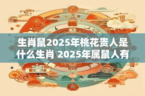 生肖鼠2025年桃花贵人是什么生肖 2025年属鼠人有桃花运吗