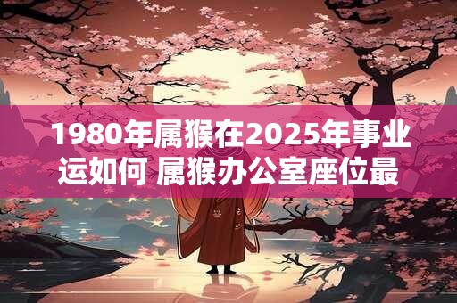 1980年属猴在2025年事业运如何 属猴办公室座位最佳位置！