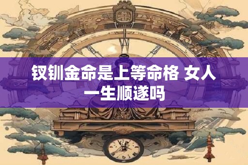 钗钏金命是上等命格 女人一生顺遂吗 钗钏金命是上等命格 女人一生顺遂吗