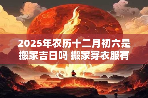 2025年农历十二月初六是搬家吉日吗 搬家穿衣服有讲究吗