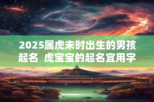 2025属虎未时出生的男孩起名  虎宝宝的起名宜用字大全