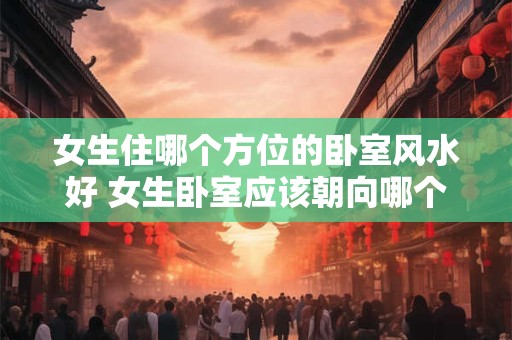 女生住哪个方位的卧室风水好 女生卧室应该朝向哪个方位最佳