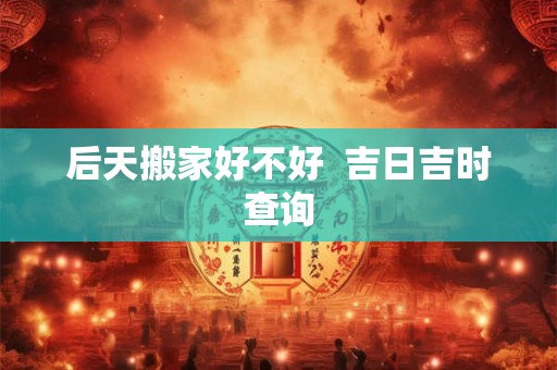后天搬家好不好  吉日吉时查询