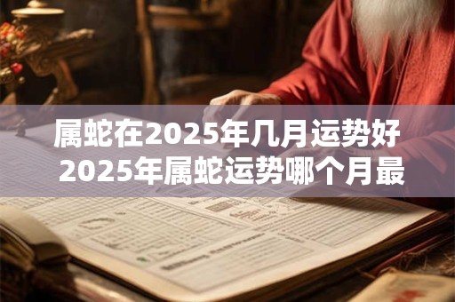 属蛇在2025年几月运势好 2025年属蛇运势哪个月最佳
