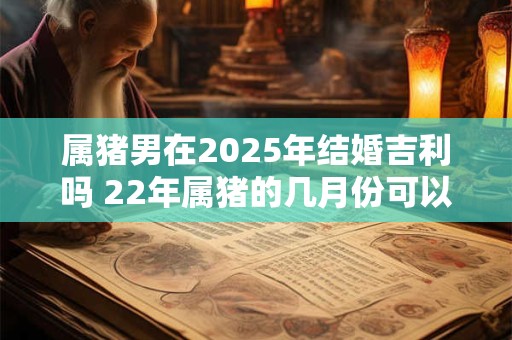 属猪男在2025年结婚吉利吗 22年属猪的几月份可以结婚