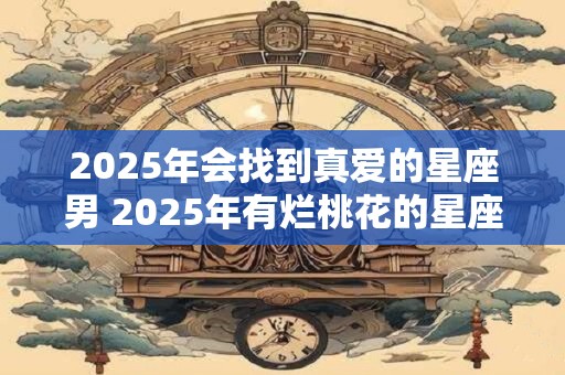 2025年会找到真爱的星座男 2025年有烂桃花的星座女