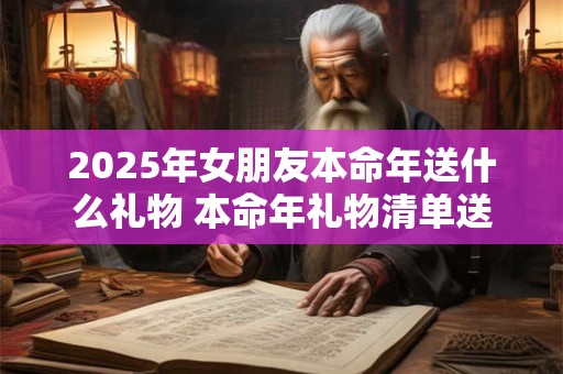 2025年女朋友本命年送什么礼物 本命年礼物清单送女友 2025年女朋友本命年送什么礼物 本命年礼物清单送女友