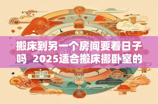 搬床到另一个房间要看日子吗  2025适合搬床挪卧室的日子