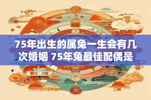 75年出生的属兔一生会有几次婚姻 75年兔最佳配偶是谁