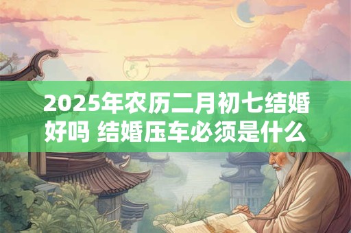 2025年农历二月初七结婚好吗 结婚压车必须是什么人 2025年农历二月初七结婚好吗 结婚压车必须是什么人