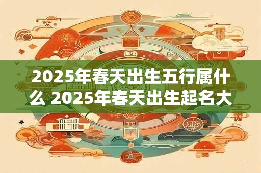 2025年春天出生五行属什么 2025年春天出生起名大全