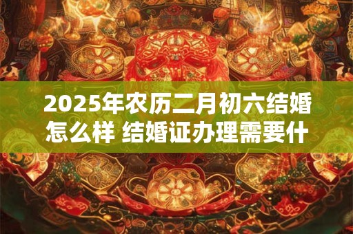 2026年农历二月初六结婚怎么样 结婚证办理需要什么材料 2026年农历二月初六结婚怎么样 结婚证办理需要什么材料