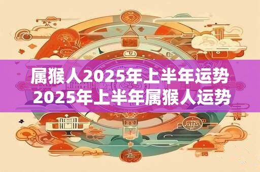 属猴人2025年上半年运势 2025年上半年属猴人运势如何