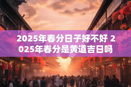 2025年春分日子好不好 2025年春分是黄道吉日吗