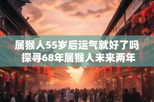 属猴人55岁后运气就好了吗 探寻68年属猴人未来两年的运势