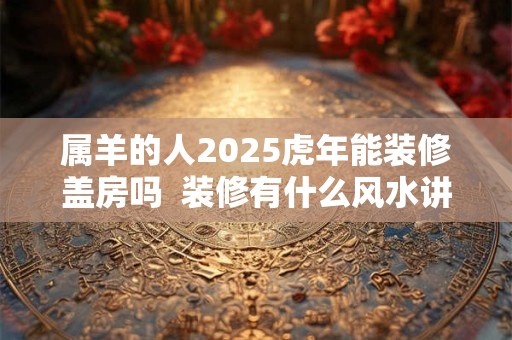 属羊的人2025虎年能装修盖房吗 装修有什么风水讲究 属羊的人2025虎年能装修盖房吗 装修有什么风水讲究