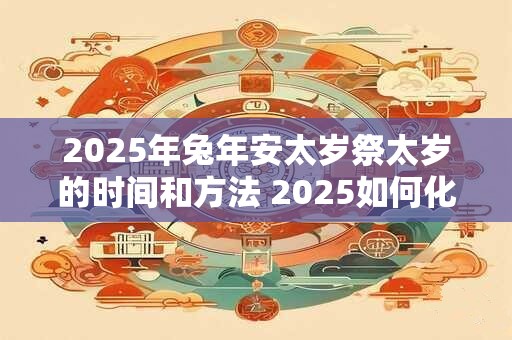 2025年兔年安太岁祭太岁的时间和方法 2025如何化解太岁