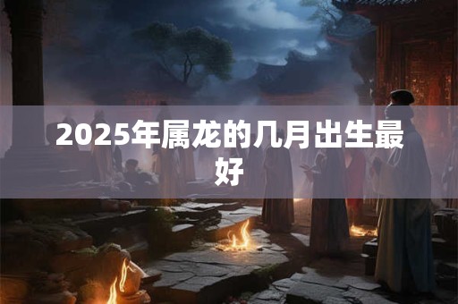 2025年属龙的几月出生最好