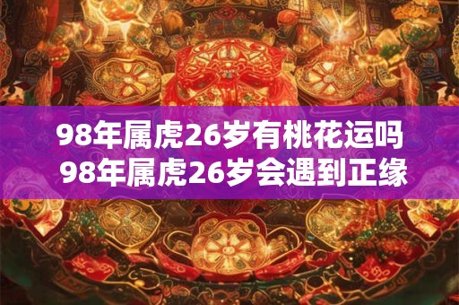 98年属虎26岁有桃花运吗 98年属虎26岁会遇到正缘吗