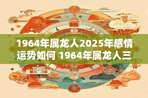 1964年属龙人2025年感情运势如何 1964年属龙人三大劫难！