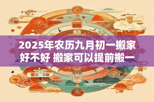 2025年农历九月初一搬家好不好 搬家可以提前搬一些东西进去吗