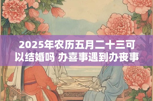 2025年农历五月二十三可以结婚吗 办喜事遇到办丧事好不好 2025年农历五月二十三可以结婚吗 办喜事遇到办丧事好不好