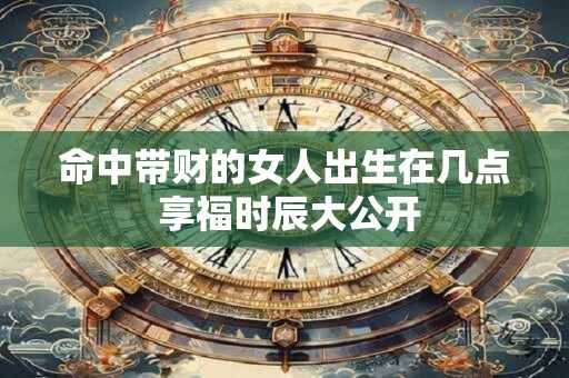 命中带财的女人出生在几点 享福时辰大公开