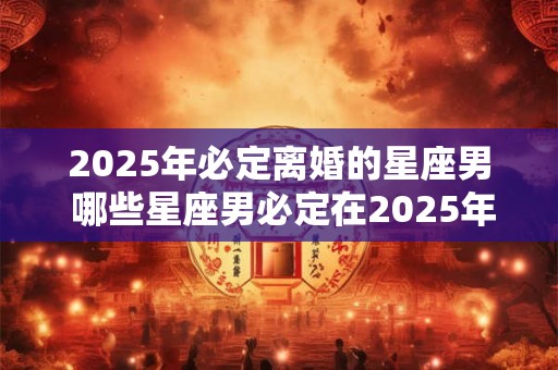 2025年必定离婚的星座男 哪些星座男必定在2025年离婚
