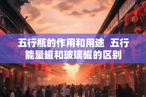 五行瓶的作用和用途  五行能量罐和玻璃罐的区别