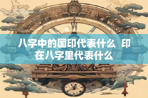 八字中的国印代表什么  印在八字里代表什么