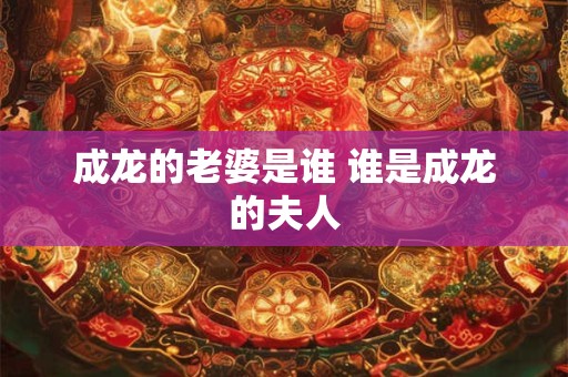 成龙的老婆是谁 谁是成龙的夫人 成龙的老婆是谁 谁是成龙的夫人