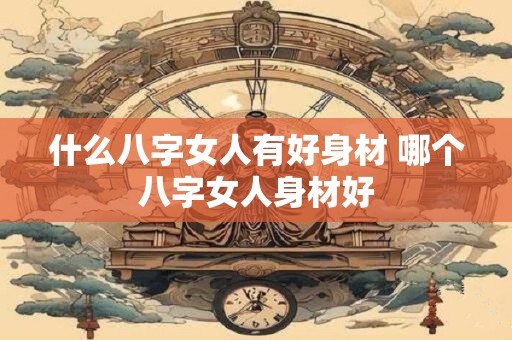 什么八字女人有好身材 哪个八字女人身材好 什么八字女人有好身材 哪个八字女人身材好