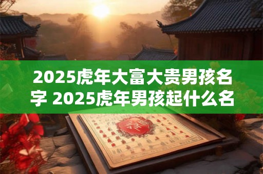 2025虎年大富大贵男孩名字 2025虎年男孩起什么名字好 2025虎年大富大贵男孩名字 2025虎年男孩起什么名字好