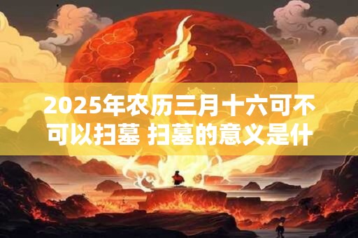 2025年农历三月十六可不可以扫墓 扫墓的意义是什么