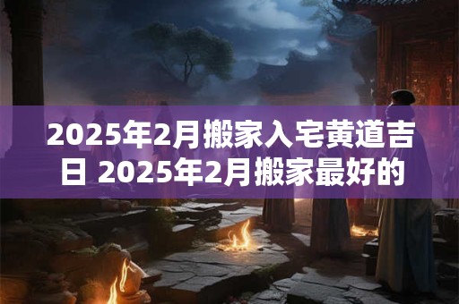 2025年2月搬家入宅黄道吉日 2025年2月搬家最好的日子