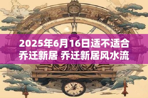 2025年6月16日适不适合乔迁新居 乔迁新居风水流程 2025年6月16日适不适合乔迁新居 乔迁新居风水流程