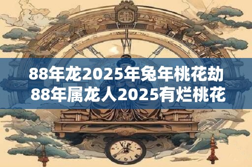 88年龙2025年兔年桃花劫 88年属龙人2025有烂桃花吗