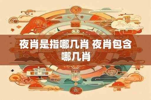 夜肖是指哪几肖 夜肖包含哪几肖 夜肖是指哪几肖 夜肖包含哪几肖