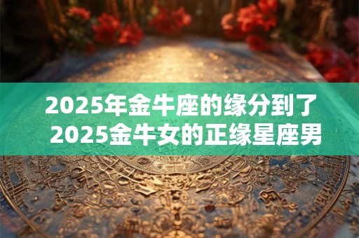 2025年金牛座的缘分到了  2025金牛女的正缘星座男