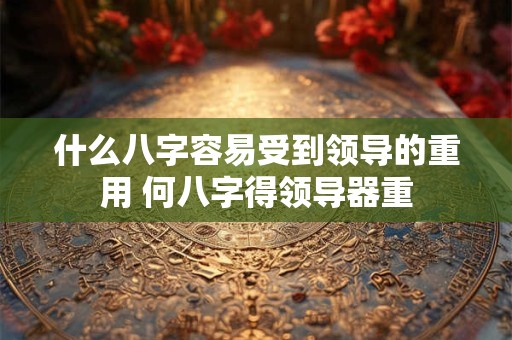 什么八字容易受到领导的重用 何八字得领导器重