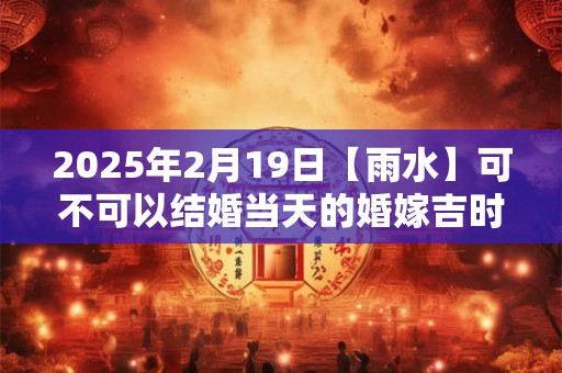 2025年2月19日【雨水】可不可以结婚当天的婚嫁吉时查询