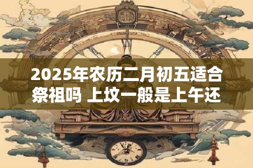 2025年农历二月初五适合祭祖吗 上坟一般是上午还是下午