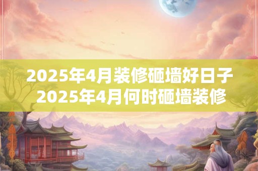 2025年4月装修砸墙好日子 2025年4月何时砸墙装修 2025年4月装修砸墙好日子 2025年4月何时砸墙装修